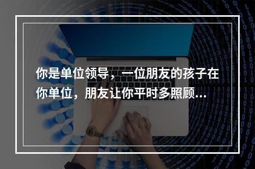 你是单位领导，一位朋友的孩子在你单位，朋友让你平时多照顾一下