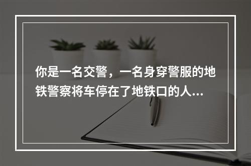 你是一名交警，一名身穿警服的地铁警察将车停在了地铁口的人行道