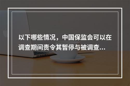 以下哪些情况，中国保监会可以在调查期间责令其暂停与被调查事件