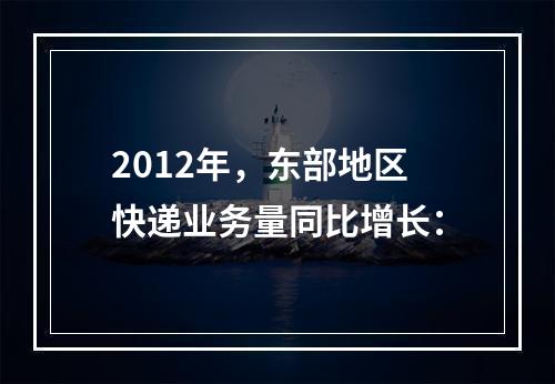 2012年，东部地区快递业务量同比增长：