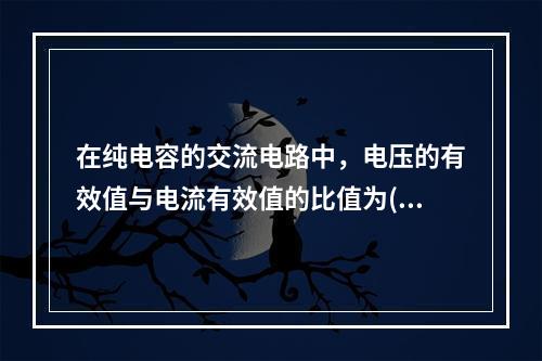 在纯电容的交流电路中，电压的有效值与电流有效值的比值为()。