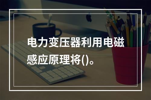 电力变压器利用电磁感应原理将()。