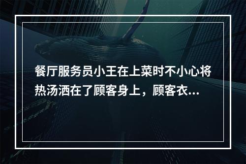 餐厅服务员小王在上菜时不小心将热汤洒在了顾客身上，顾客衣服被