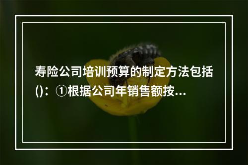 寿险公司培训预算的制定方法包括()：①根据公司年销售额按比例