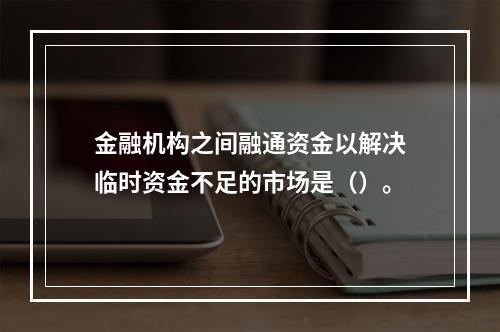 金融机构之间融通资金以解决临时资金不足的市场是（）。