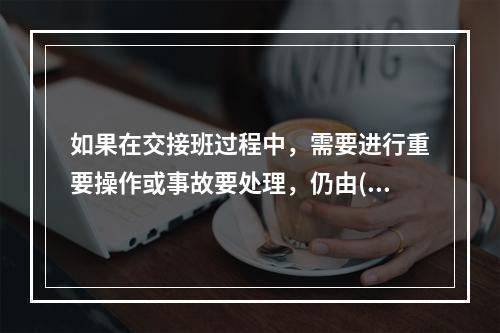 如果在交接班过程中，需要进行重要操作或事故要处理，仍由()负