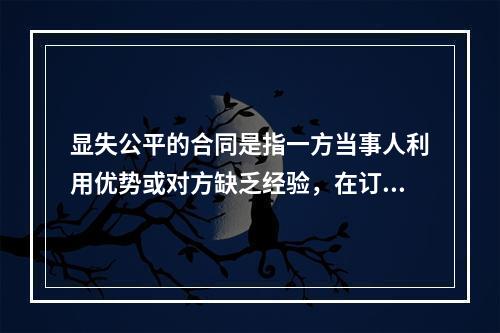 显失公平的合同是指一方当事人利用优势或对方缺乏经验，在订立合