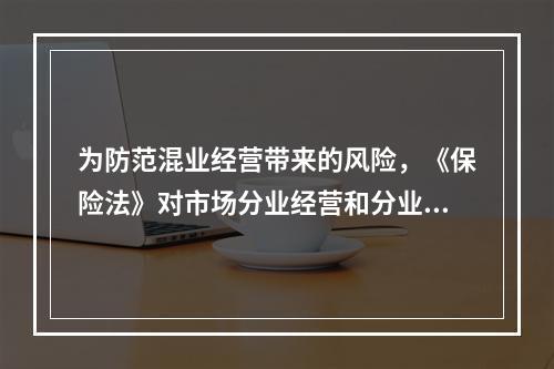 为防范混业经营带来的风险，《保险法》对市场分业经营和分业监管