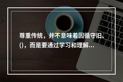 尊重传统，并不意味着因循守旧、()，而是要通过学习和理解前辈