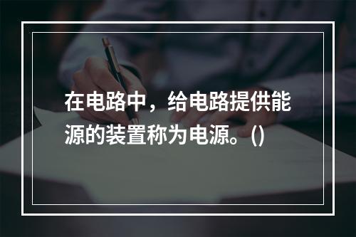 在电路中，给电路提供能源的装置称为电源。()