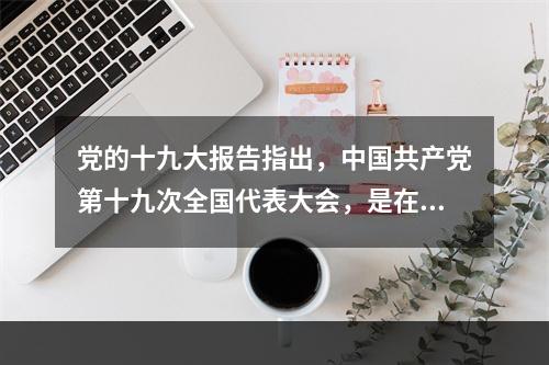 党的十九大报告指出，中国共产党第十九次全国代表大会，是在全面