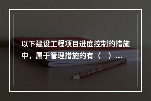 以下建设工程项目进度控制的措施中，属于管理措施的有（　）。