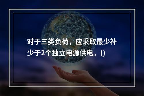 对于三类负荷，应采取最少补少于2个独立电源供电。()