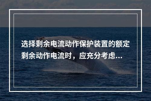 选择剩余电流动作保护装置的额定剩余动作电流时，应充分考虑被保