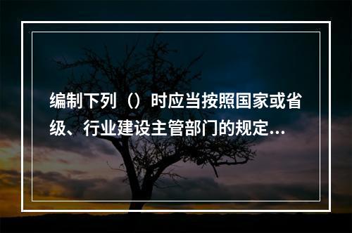 编制下列（）时应当按照国家或省级、行业建设主管部门的规定标准