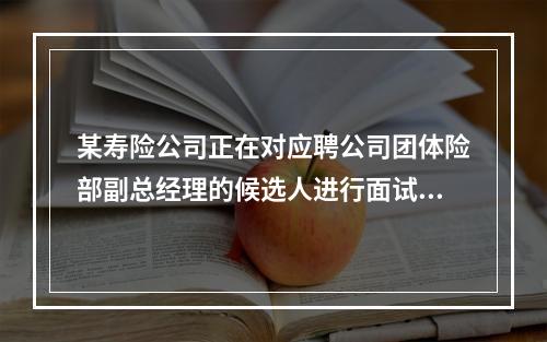 某寿险公司正在对应聘公司团体险部副总经理的候选人进行面试，面