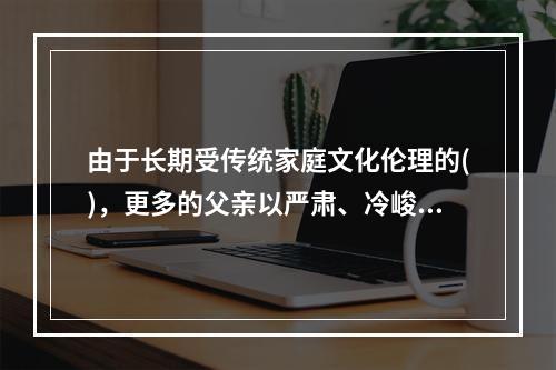 由于长期受传统家庭文化伦理的()，更多的父亲以严肃、冷峻、坚