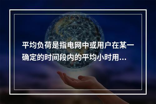 平均负荷是指电网中或用户在某一确定的时间段内的平均小时用电量