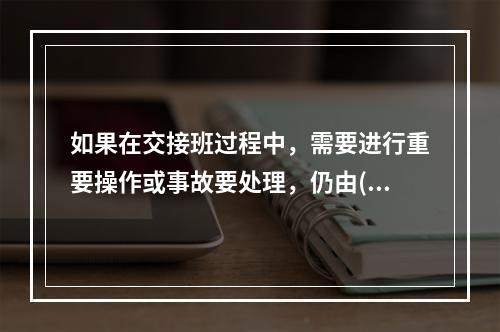 如果在交接班过程中，需要进行重要操作或事故要处理，仍由()负