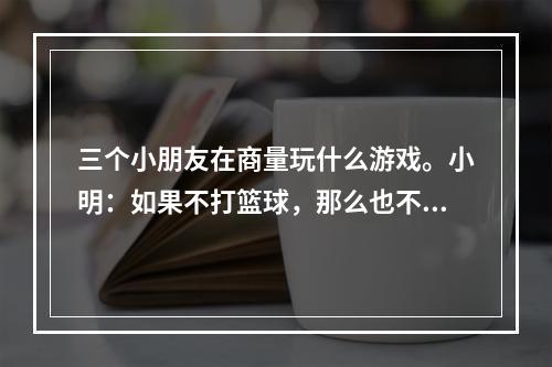 三个小朋友在商量玩什么游戏。小明：如果不打篮球，那么也不踢足