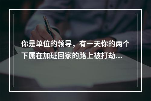 你是单位的领导，有一天你的两个下属在加班回家的路上被打劫了，