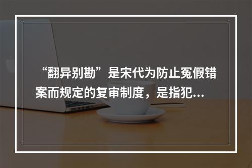 “翻异别勘”是宋代为防止冤假错案而规定的复审制度，是指犯人如