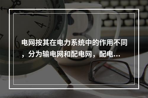 电网按其在电力系统中的作用不同，分为输电网和配电网，配电网是