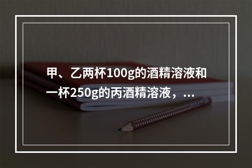 甲、乙两杯100g的酒精溶液和一杯250g的丙酒精溶液，浓度