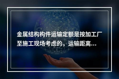 金属结构构件运输定额是按加工厂至施工现场考虑的，运输距离以