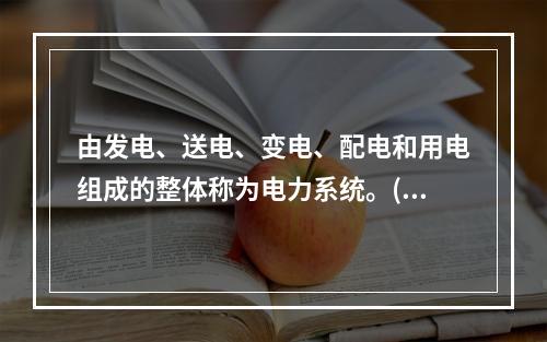 由发电、送电、变电、配电和用电组成的整体称为电力系统。()