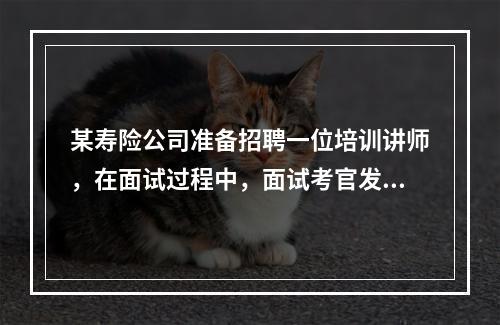 某寿险公司准备招聘一位培训讲师，在面试过程中，面试考官发现一