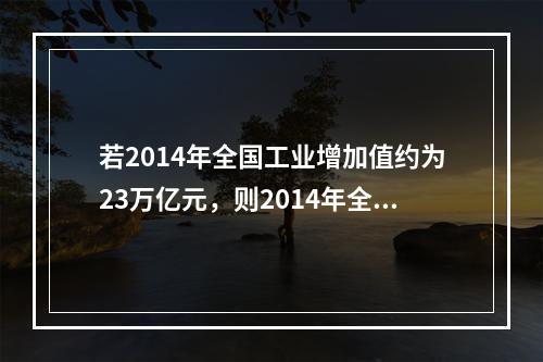 若2014年全国工业增加值约为23万亿元，则2014年全国工