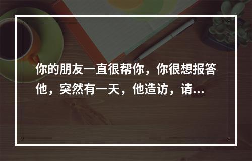 你的朋友一直很帮你，你很想报答他，突然有一天，他造访，请你帮