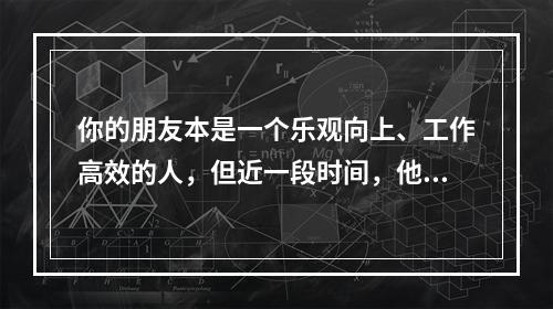 你的朋友本是一个乐观向上、工作高效的人，但近一段时间，他却意