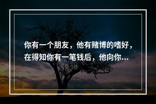 你有一个朋友，他有赌博的嗜好，在得知你有一笔钱后，他向你借钱