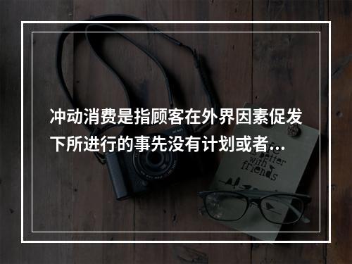 冲动消费是指顾客在外界因素促发下所进行的事先没有计划或者意识