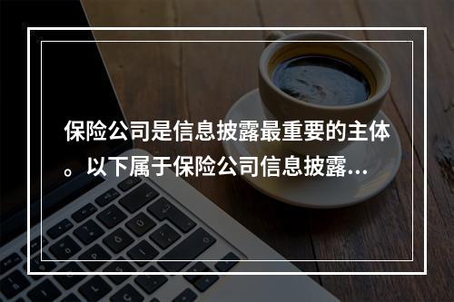 保险公司是信息披露最重要的主体。以下属于保险公司信息披露的是