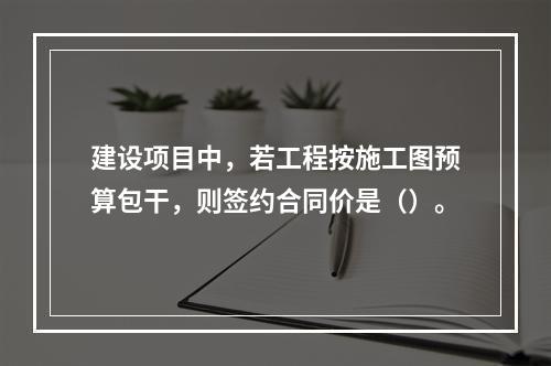 建设项目中，若工程按施工图预算包干，则签约合同价是（）。