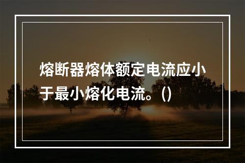 熔断器熔体额定电流应小于最小熔化电流。()