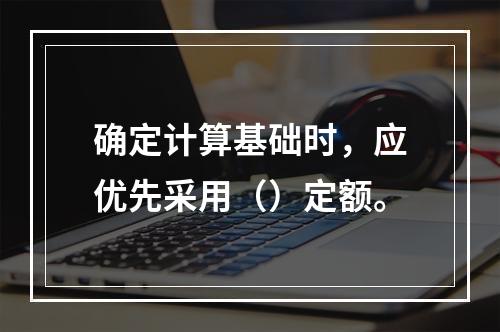 确定计算基础时，应优先采用（）定额。