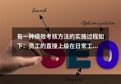 有一种绩效考核方法的实施过程如下：员工的直接上级在日常工作中