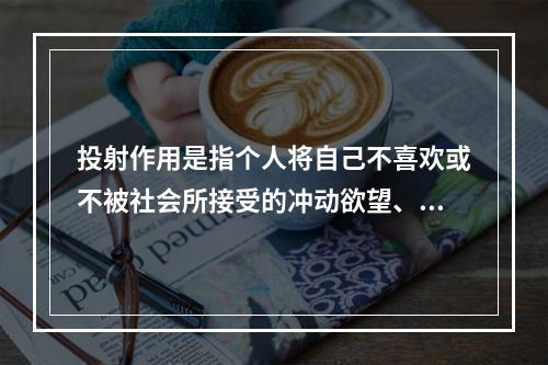 投射作用是指个人将自己不喜欢或不被社会所接受的冲动欲望、思想