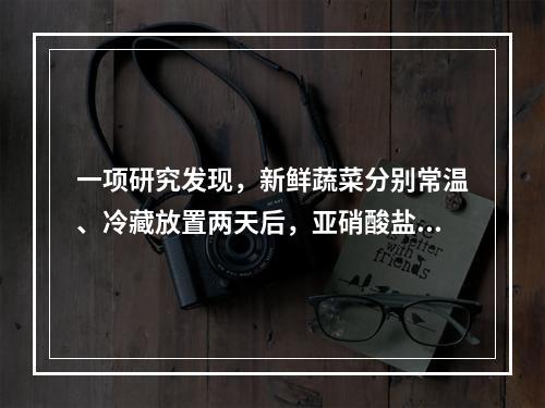 一项研究发现，新鲜蔬菜分别常温、冷藏放置两天后，亚硝酸盐含量