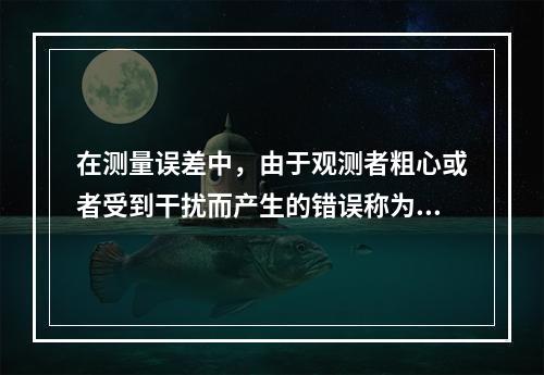 在测量误差中，由于观测者粗心或者受到干扰而产生的错误称为()