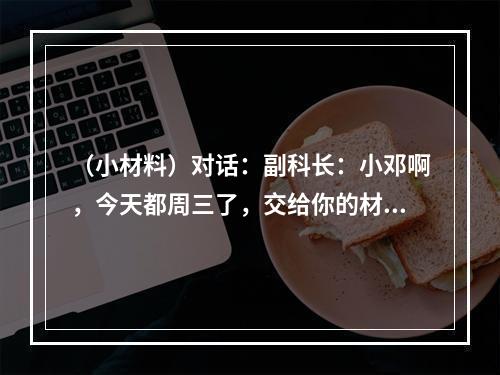 （小材料）对话：副科长：小邓啊，今天都周三了，交给你的材料整