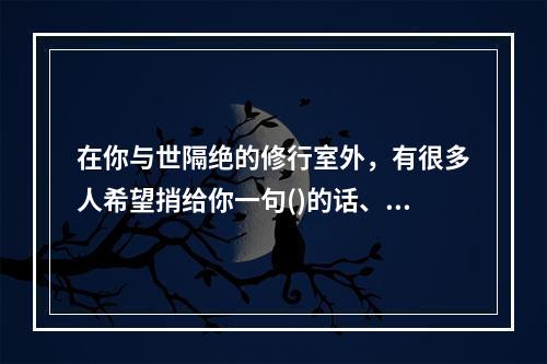 在你与世隔绝的修行室外，有很多人希望捎给你一句()的话、一个