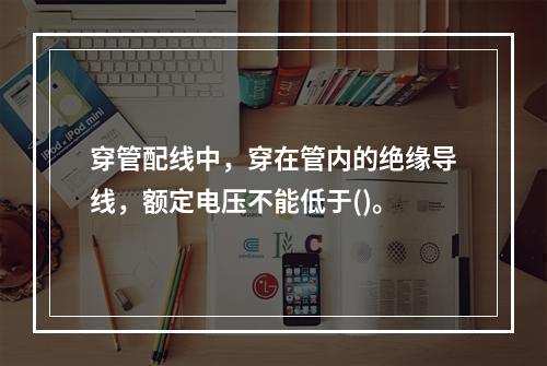 穿管配线中，穿在管内的绝缘导线，额定电压不能低于()。