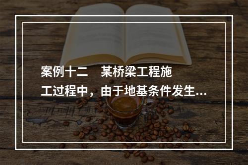 案例十二     某桥梁工程施工过程中，由于地基条件发生了变