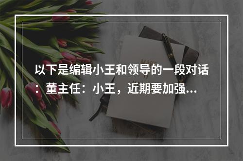 以下是编辑小王和领导的一段对话：董主任：小王，近期要加强宣传