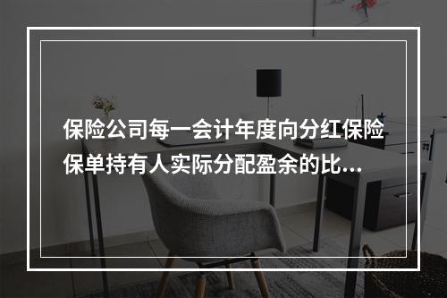 保险公司每一会计年度向分红保险保单持有人实际分配盈余的比例不